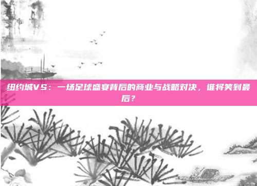 纽约城VS：一场足球盛宴背后的商业与战略对决，谁将笑到最后？