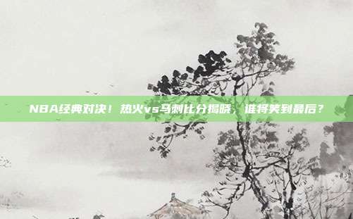 NBA经典对决！热火vs马刺比分揭晓，谁将笑到最后？
