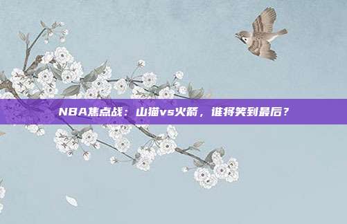 NBA焦点战：山猫vs火箭，谁将笑到最后？