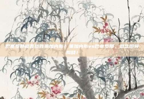 巴塞罗那能否战胜莱加内斯？莱加内斯vs巴塞罗那，悬念即将揭晓！