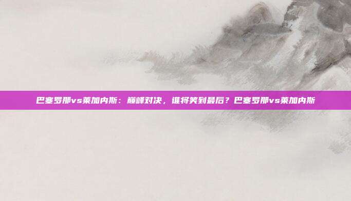 巴塞罗那vs莱加内斯：巅峰对决，谁将笑到最后？巴塞罗那vs莱加内斯