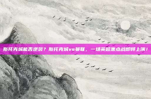 斯托克城能否逆袭？斯托克城vs曼联，一场英超焦点战即将上演！
