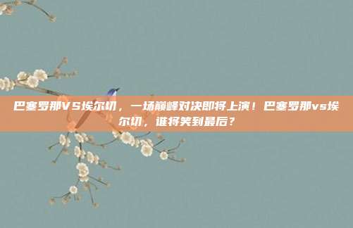 巴塞罗那VS埃尔切，一场巅峰对决即将上演！巴塞罗那vs埃尔切，谁将笑到最后？