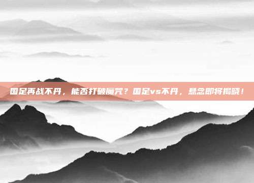 国足再战不丹，能否打破魔咒？国足vs不丹，悬念即将揭晓！