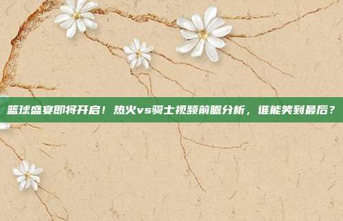 篮球盛宴即将开启！热火vs骑士视频前瞻分析，谁能笑到最后？