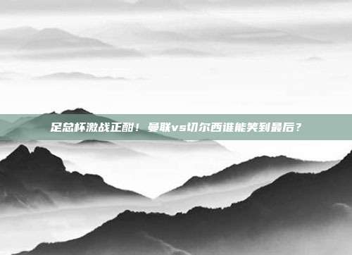 足总杯激战正酣！曼联vs切尔西谁能笑到最后？