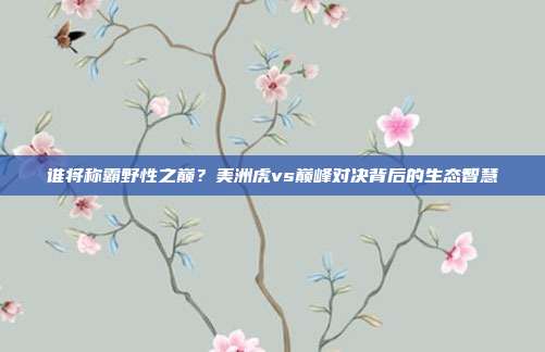 谁将称霸野性之巅？美洲虎vs巅峰对决背后的生态智慧