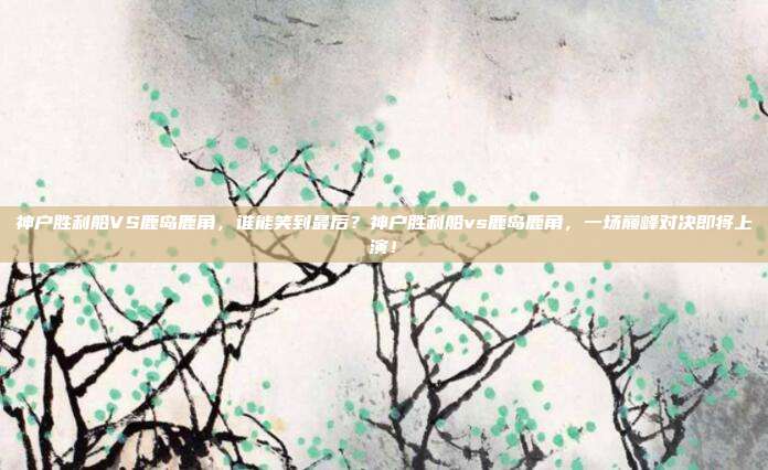 神户胜利船VS鹿岛鹿角，谁能笑到最后？神户胜利船vs鹿岛鹿角，一场巅峰对决即将上演！