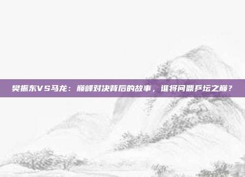 樊振东VS马龙：巅峰对决背后的故事，谁将问鼎乒坛之巅？