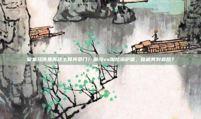 皇家马德里再战土耳其豪门！皇马vs加拉塔萨雷，谁能笑到最后？