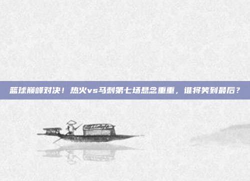 篮球巅峰对决！热火vs马刺第七场悬念重重，谁将笑到最后？