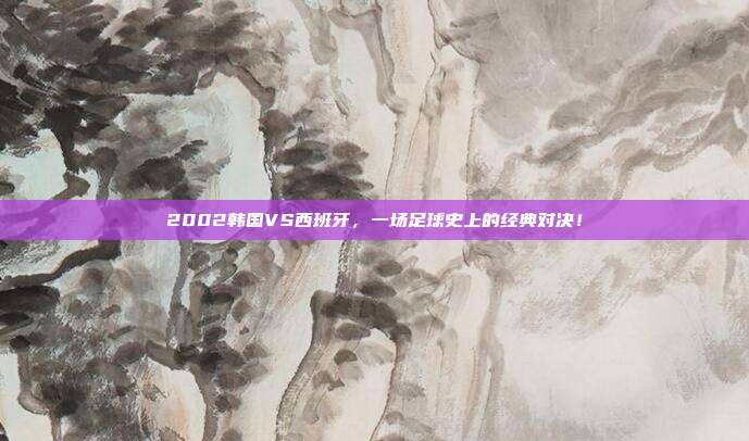 2002韩国VS西班牙，一场足球史上的经典对决！
