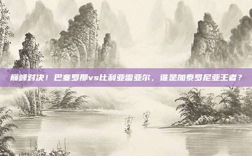 巅峰对决！巴塞罗那vs比利亚雷亚尔，谁是加泰罗尼亚王者？