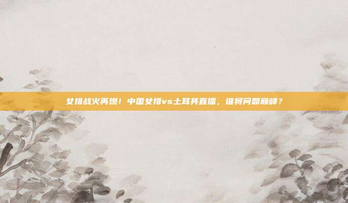 女排战火再燃！中国女排vs土耳其直播，谁将问鼎巅峰？