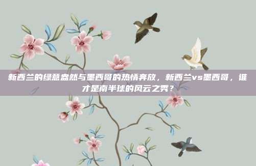新西兰的绿意盎然与墨西哥的热情奔放，新西兰vs墨西哥，谁才是南半球的风云之秀？
