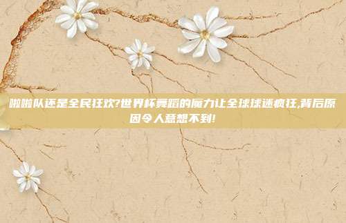 啦啦队还是全民狂欢?世界杯舞蹈的魔力让全球球迷疯狂,背后原因令人意想不到!