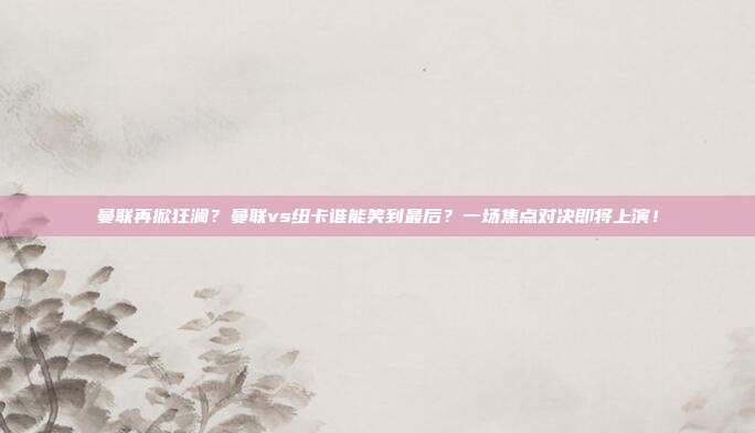 曼联再掀狂澜？曼联vs纽卡谁能笑到最后？一场焦点对决即将上演！