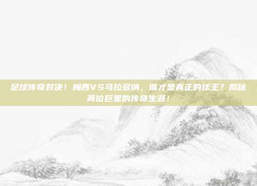 足球传奇对决！梅西VS马拉多纳，谁才是真正的球王？揭秘两位巨星的传奇生涯！