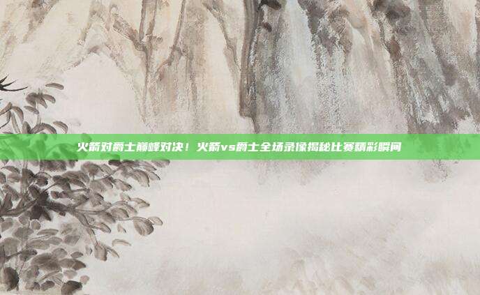 火箭对爵士巅峰对决！火箭vs爵士全场录像揭秘比赛精彩瞬间