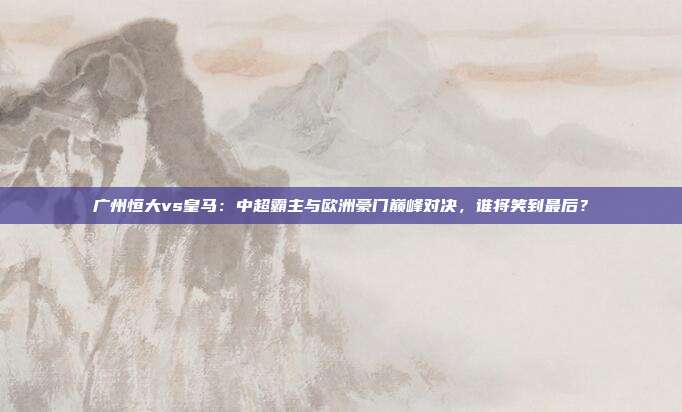 广州恒大vs皇马：中超霸主与欧洲豪门巅峰对决，谁将笑到最后？