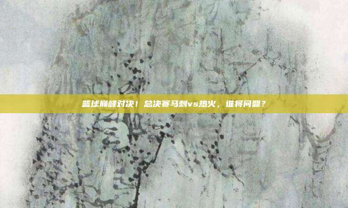 篮球巅峰对决！总决赛马刺vs热火，谁将问鼎？