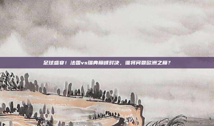 足球盛宴！法国vs瑞典巅峰对决，谁将问鼎欧洲之巅？