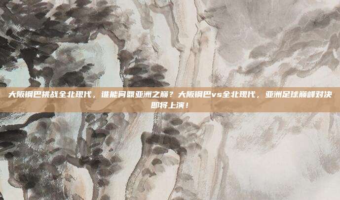 大阪钢巴挑战全北现代，谁能问鼎亚洲之巅？大阪钢巴vs全北现代，亚洲足球巅峰对决即将上演！