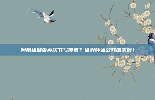 阿根廷能否再次书写传奇？世界杯强敌韩国来袭！