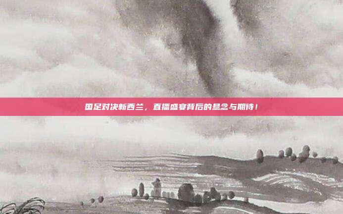 国足对决新西兰，直播盛宴背后的悬念与期待！