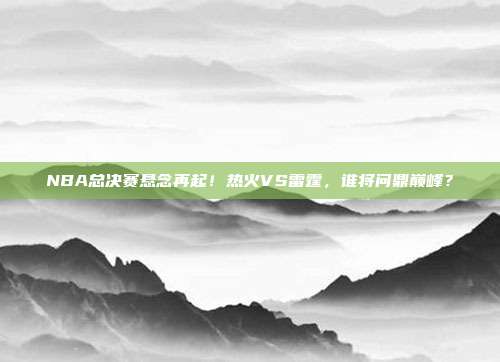 NBA总决赛悬念再起！热火VS雷霆，谁将问鼎巅峰？