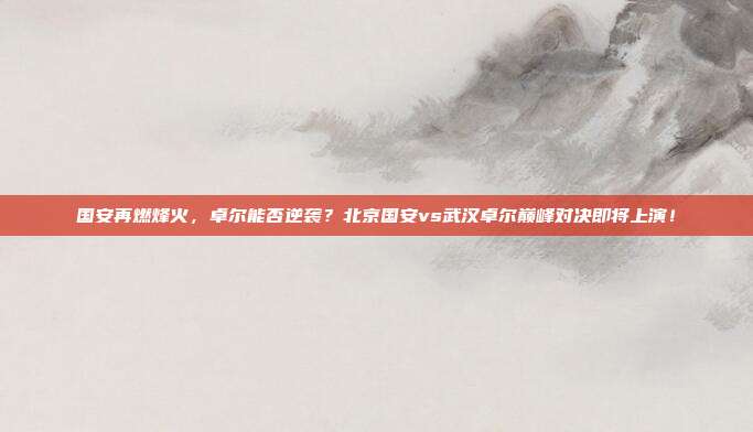 国安再燃烽火，卓尔能否逆袭？北京国安vs武汉卓尔巅峰对决即将上演！