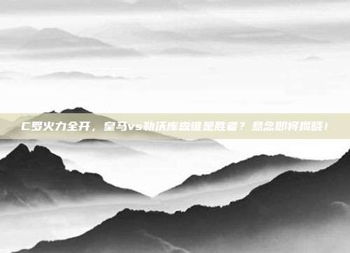 C罗火力全开，皇马vs勒沃库森谁是胜者？悬念即将揭晓！