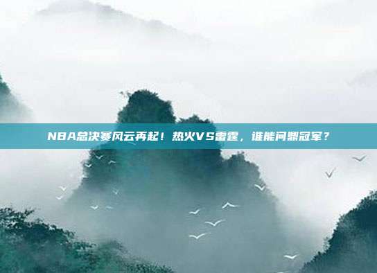 NBA总决赛风云再起！热火VS雷霆，谁能问鼎冠军？