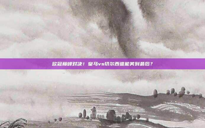 欧冠巅峰对决！皇马vs切尔西谁能笑到最后？