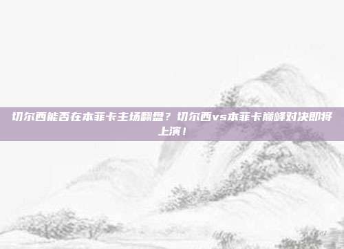 切尔西能否在本菲卡主场翻盘？切尔西vs本菲卡巅峰对决即将上演！