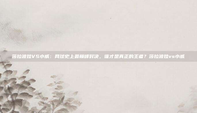 莎拉波娃VS小威：网球史上最巅峰对决，谁才是真正的王者？莎拉波娃vs小威