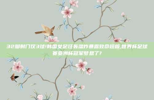 32脚射门仅3球!韩国女足狂轰滥炸暴露致命短板,世界杯足球赛亚洲杯冠军梦悬了?