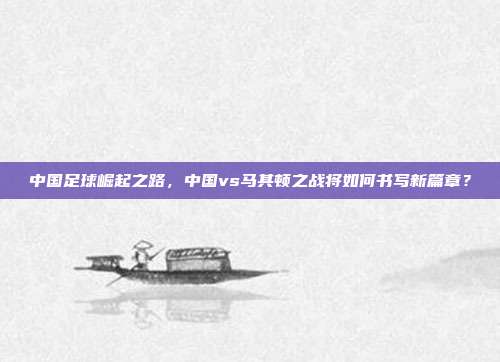 中国足球崛起之路，中国vs马其顿之战将如何书写新篇章？