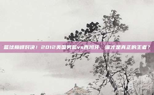 篮球巅峰对决！2012美国男篮vs西班牙，谁才是真正的王者？