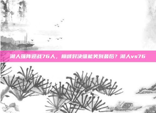 湖人强阵迎战76人，巅峰对决谁能笑到最后？湖人vs76