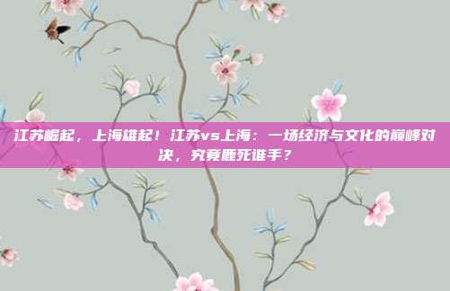 江苏崛起，上海雄起！江苏vs上海：一场经济与文化的巅峰对决，究竟鹿死谁手？