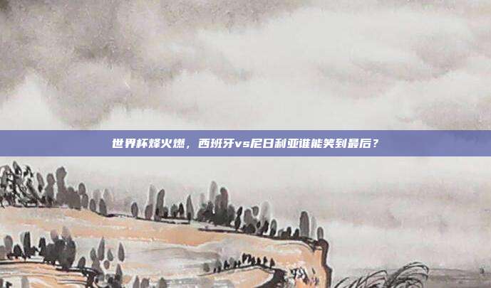 世界杯烽火燃，西班牙vs尼日利亚谁能笑到最后？