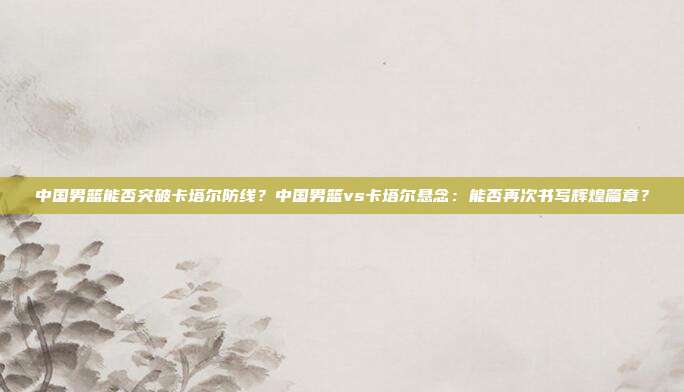 中国男篮能否突破卡塔尔防线？中国男篮vs卡塔尔悬念：能否再次书写辉煌篇章？