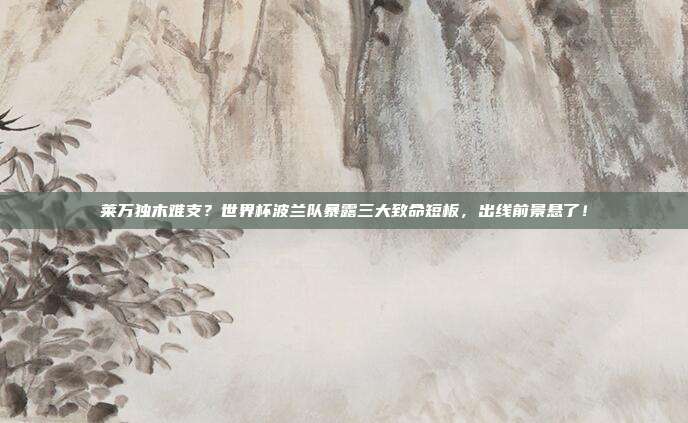 莱万独木难支？世界杯波兰队暴露三大致命短板，出线前景悬了！