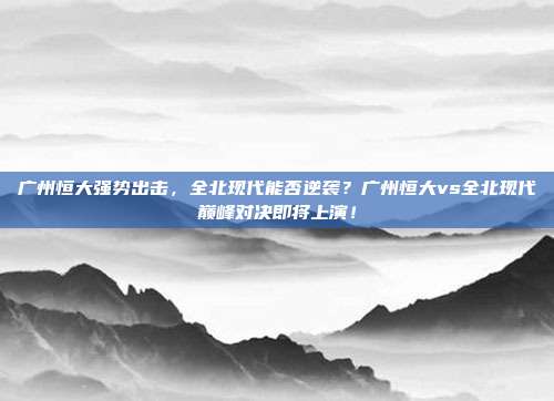 广州恒大强势出击，全北现代能否逆袭？广州恒大vs全北现代巅峰对决即将上演！