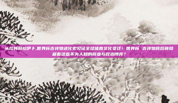 从拉姆到拉伊卜,世界杯吉祥物进化史见证全球体育文化变迁！世界杯 吉祥物背后竟隐藏着这些不为人知的商业与政治博弈？