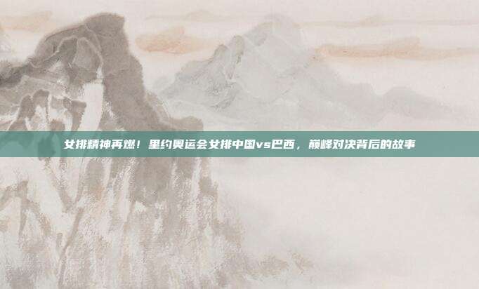 女排精神再燃！里约奥运会女排中国vs巴西，巅峰对决背后的故事