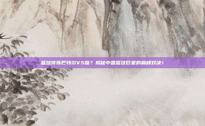 篮球传奇巴特尔VS谁？揭秘中国篮球巨星的巅峰对决！