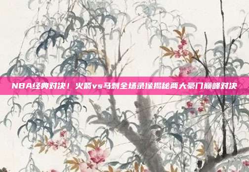 NBA经典对决！火箭vs马刺全场录像揭秘两大豪门巅峰对决