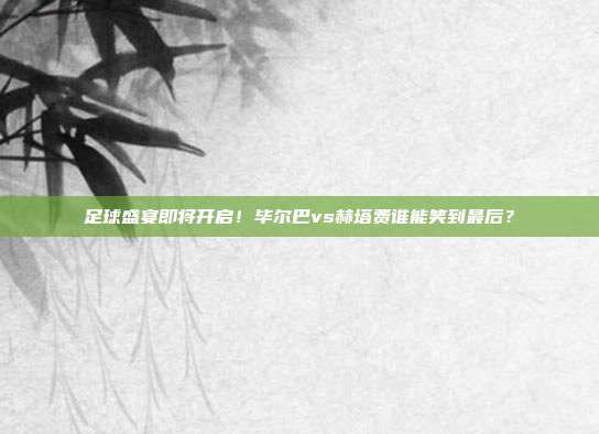 足球盛宴即将开启！毕尔巴vs赫塔费谁能笑到最后？